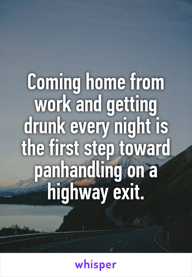 Coming home from work and getting drunk every night is the first step toward panhandling on a highway exit.