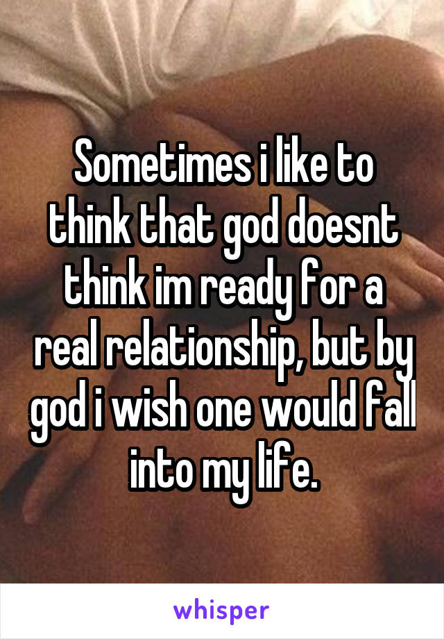 Sometimes i like to think that god doesnt think im ready for a real relationship, but by god i wish one would fall into my life.