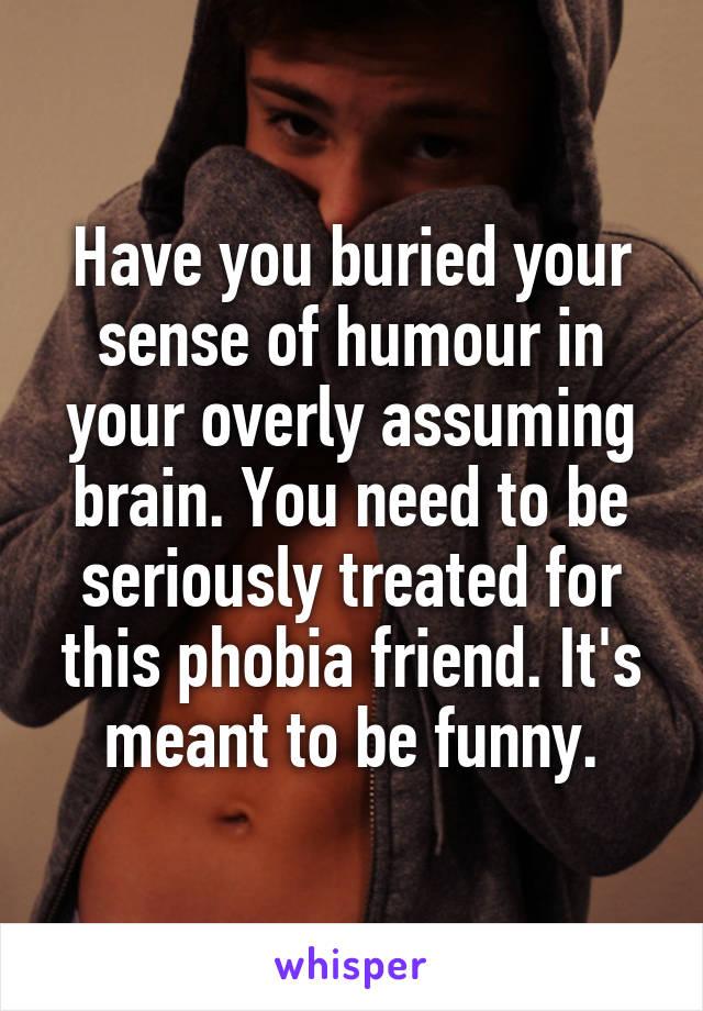 Have you buried your sense of humour in your overly assuming brain. You need to be seriously treated for this phobia friend. It's meant to be funny.