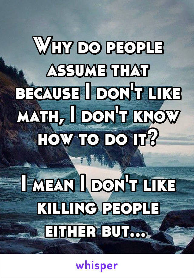 Why do people assume that because I don't like math, I don't know how to do it?

I mean I don't like killing people either but... 