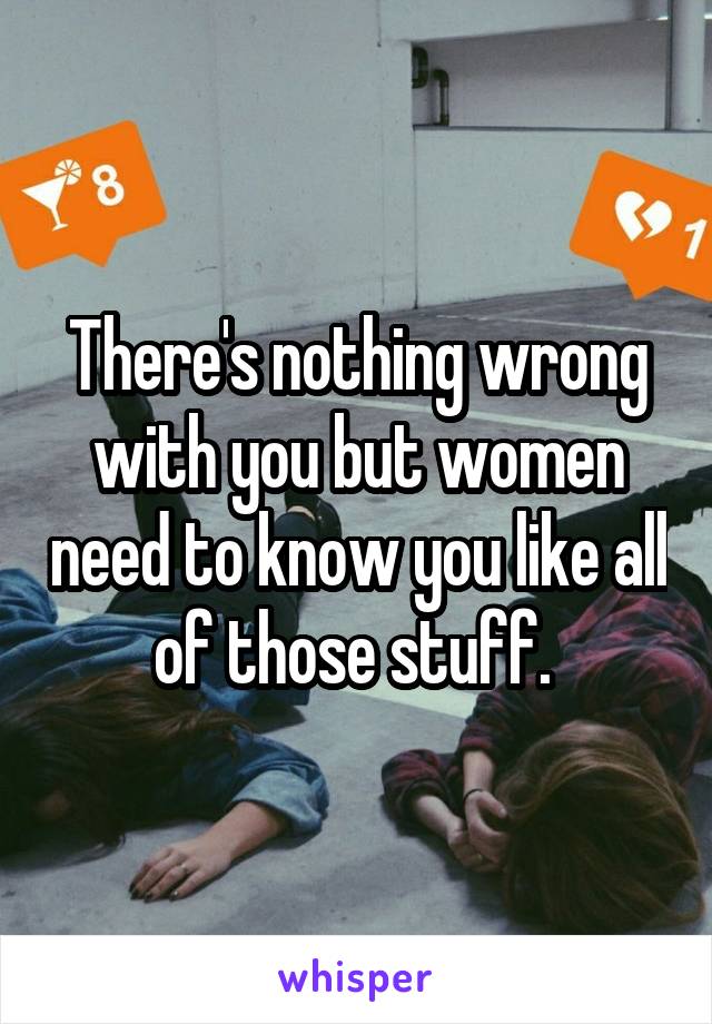 There's nothing wrong with you but women need to know you like all of those stuff. 