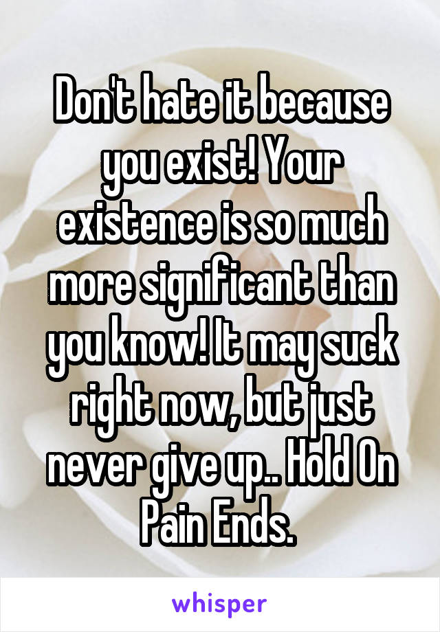 Don't hate it because you exist! Your existence is so much more significant than you know! It may suck right now, but just never give up.. Hold On Pain Ends. 