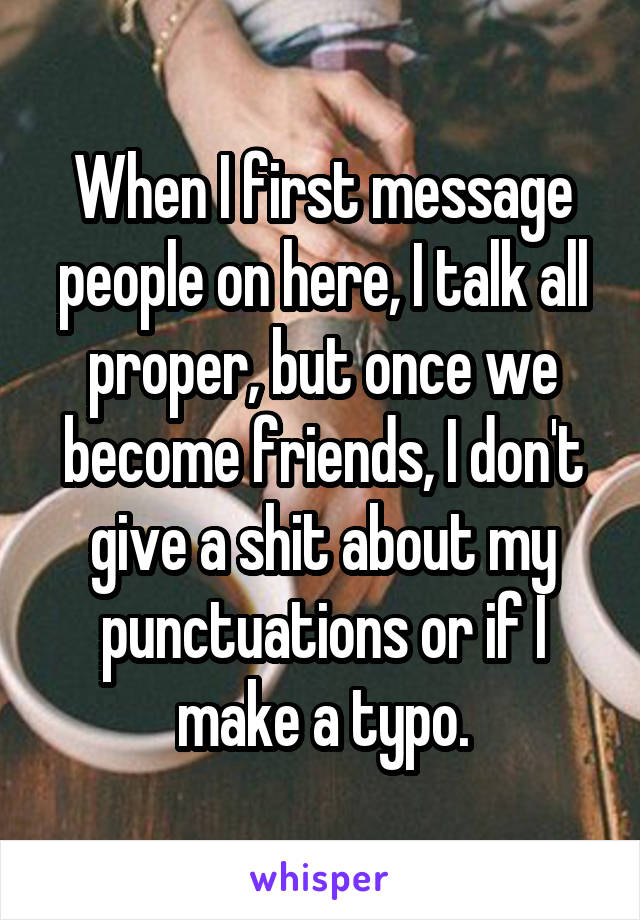 When I first message people on here, I talk all proper, but once we become friends, I don't give a shit about my punctuations or if I make a typo.