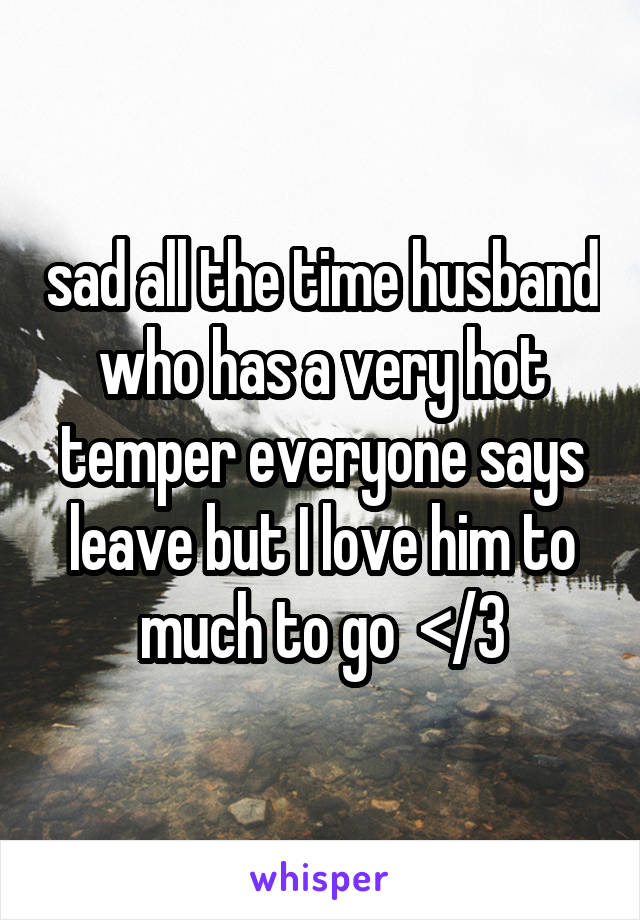 sad all the time husband who has a very hot temper everyone says leave but I love him to much to go  </3