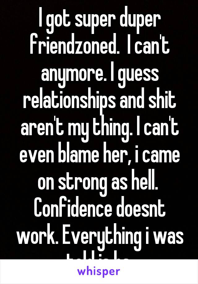 I got super duper friendzoned.  I can't anymore. I guess relationships and shit aren't my thing. I can't even blame her, i came on strong as hell.  Confidence doesnt work. Everything i was told is bs.