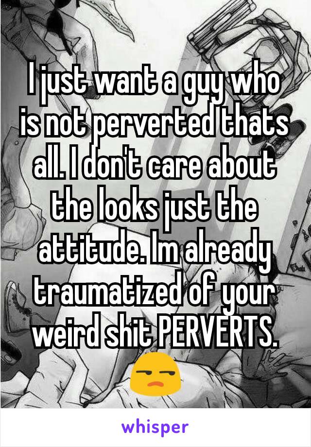 I just want a guy who is not perverted thats all. I don't care about the looks just the attitude. Im already traumatized of your weird shit PERVERTS. 😒