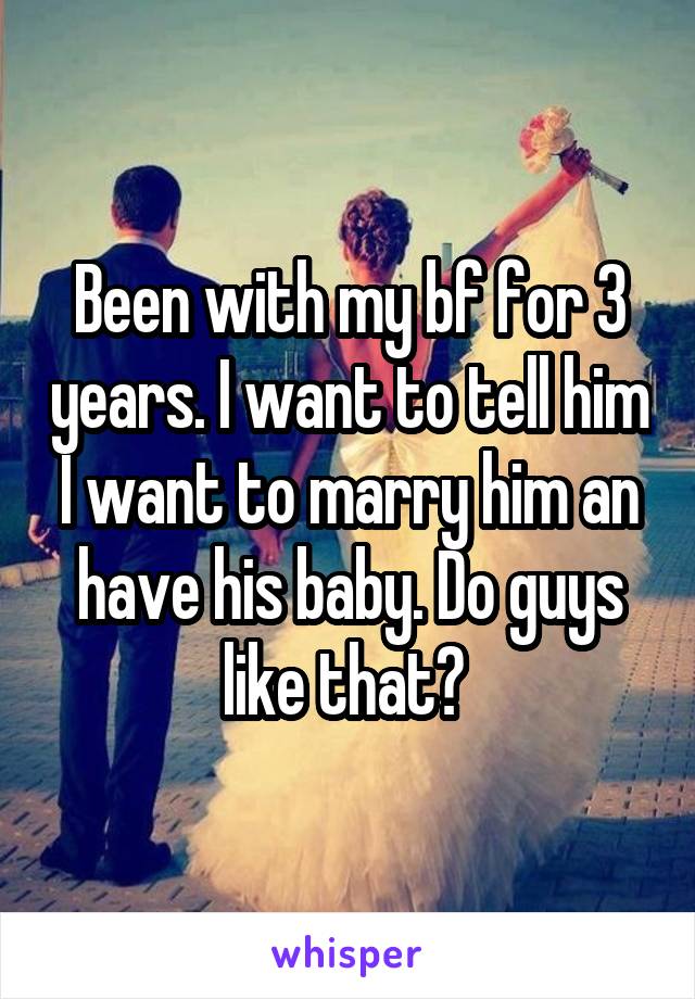 Been with my bf for 3 years. I want to tell him I want to marry him an have his baby. Do guys like that? 