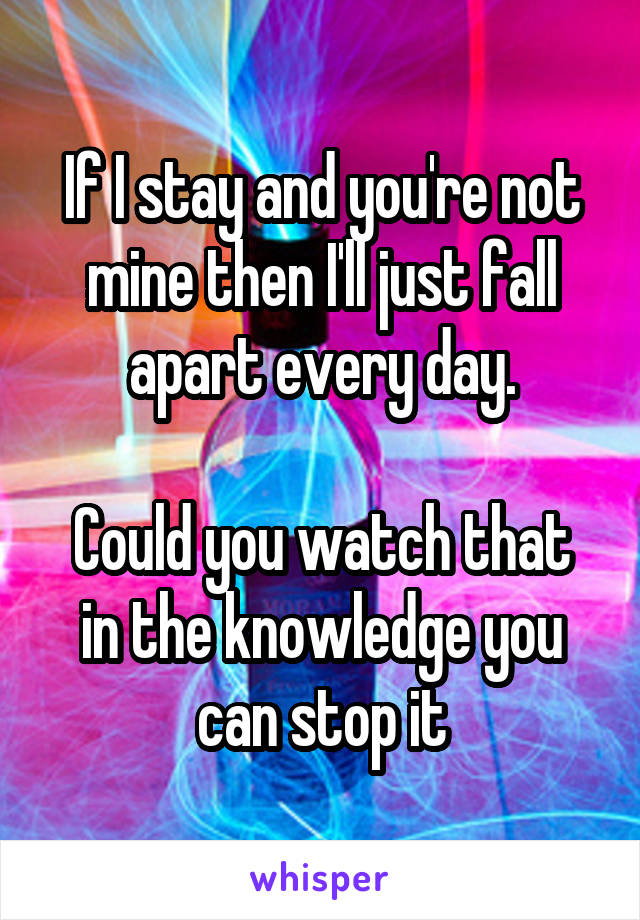 If I stay and you're not mine then I'll just fall apart every day.

Could you watch that in the knowledge you can stop it