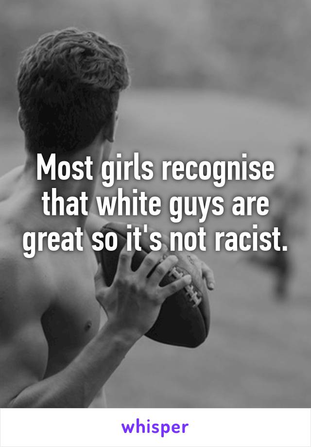 Most girls recognise that white guys are great so it's not racist. 