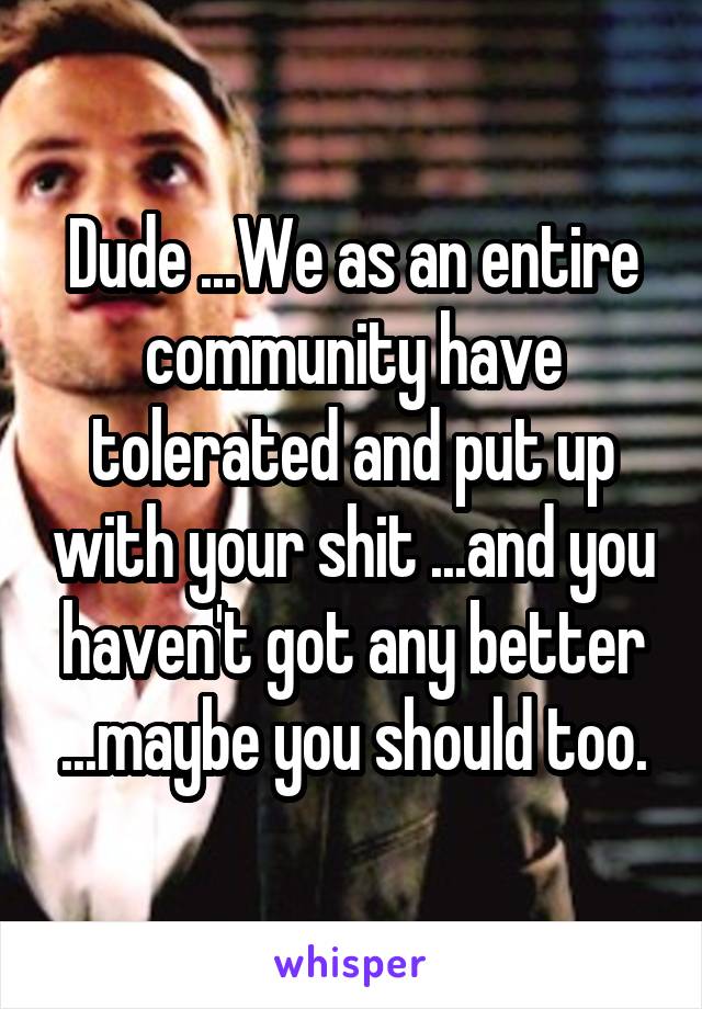 Dude ...We as an entire community have tolerated and put up with your shit ...and you haven't got any better ...maybe you should too.