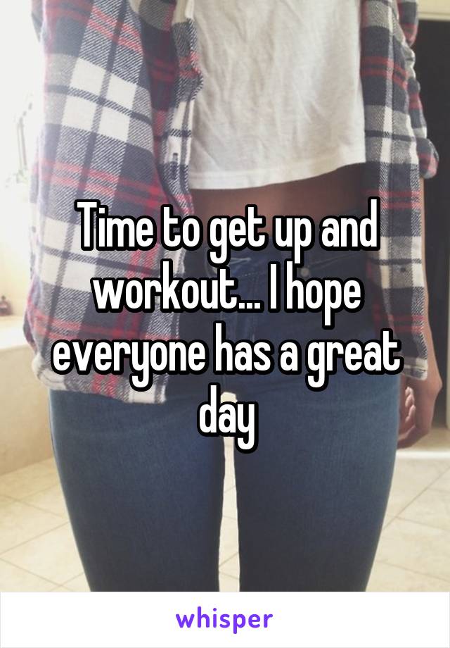 Time to get up and workout... I hope everyone has a great day