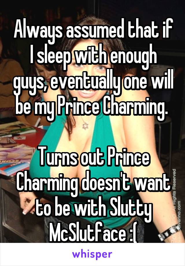 Always assumed that if I sleep with enough guys, eventually one will be my Prince Charming. 

Turns out Prince Charming doesn't want to be with Slutty McSlutface :(