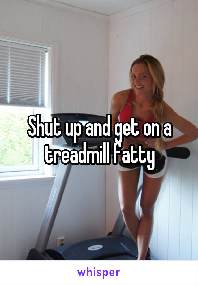 Shut up and get on a treadmill fatty