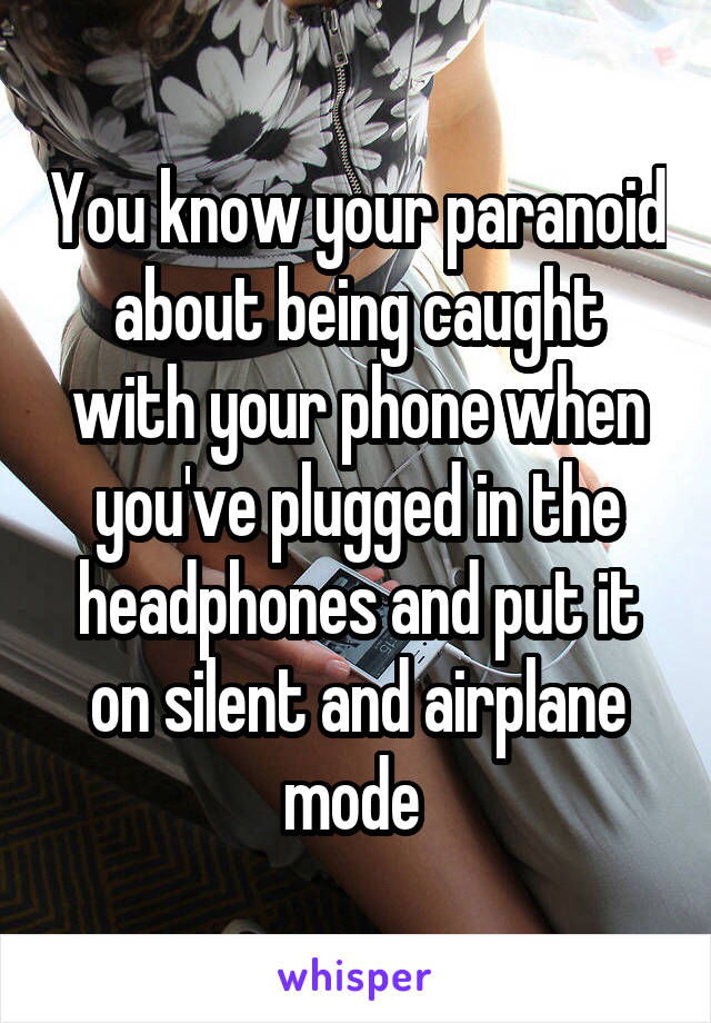 You know your paranoid about being caught with your phone when you've plugged in the headphones and put it on silent and airplane mode 