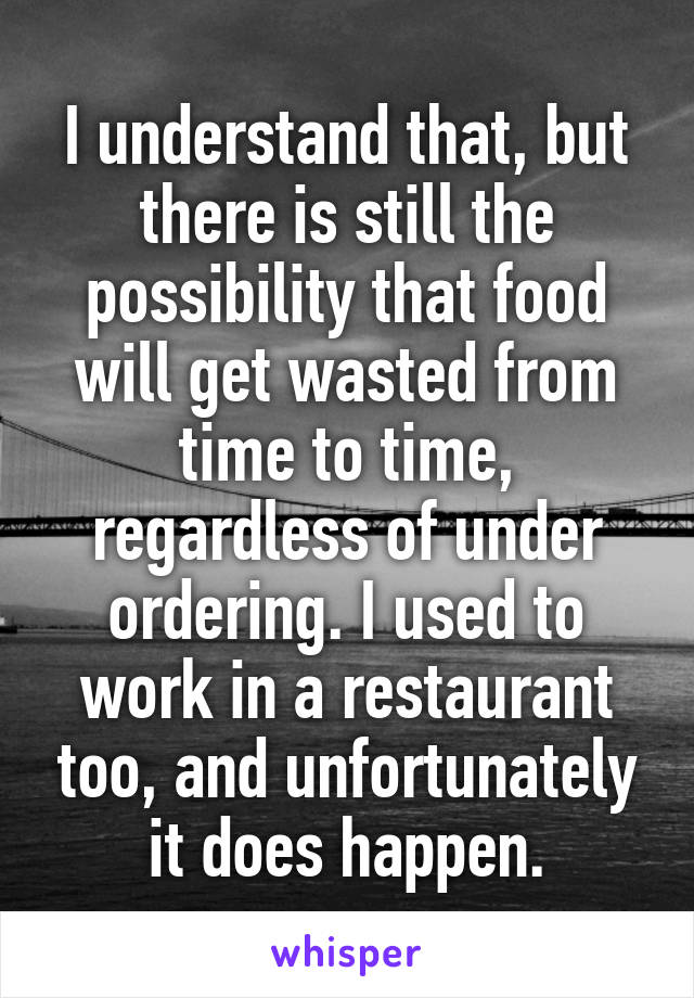 I understand that, but there is still the possibility that food will get wasted from time to time, regardless of under ordering. I used to work in a restaurant too, and unfortunately it does happen.