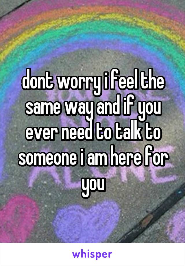 dont worry i feel the same way and if you ever need to talk to someone i am here for you