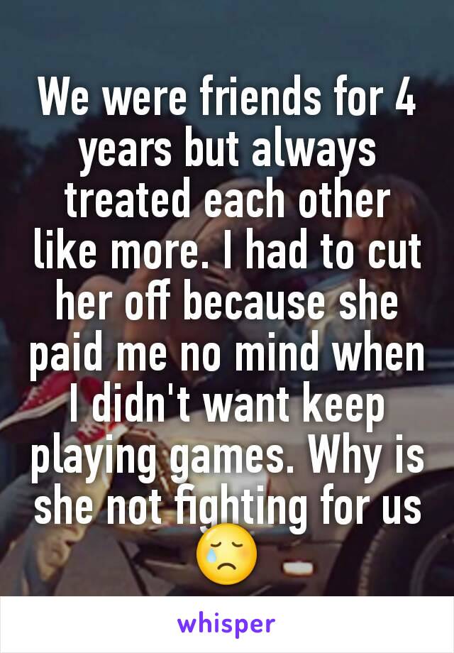 We were friends for 4 years but always treated each other like more. I had to cut her off because she paid me no mind when I didn't want keep playing games. Why is she not fighting for us 😢