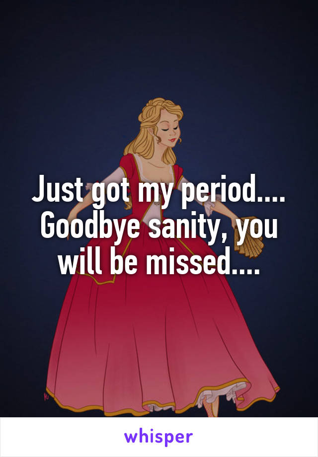 Just got my period....
Goodbye sanity, you will be missed....