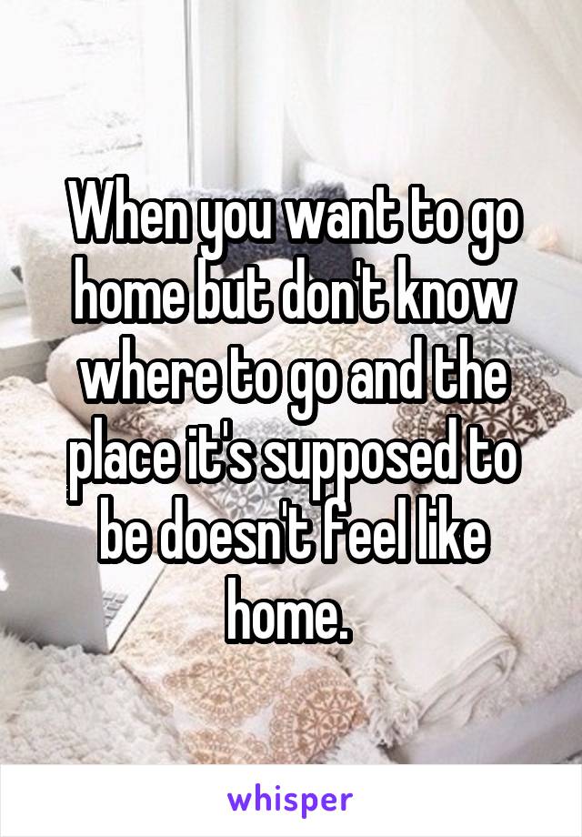 When you want to go home but don't know where to go and the place it's supposed to be doesn't feel like home. 