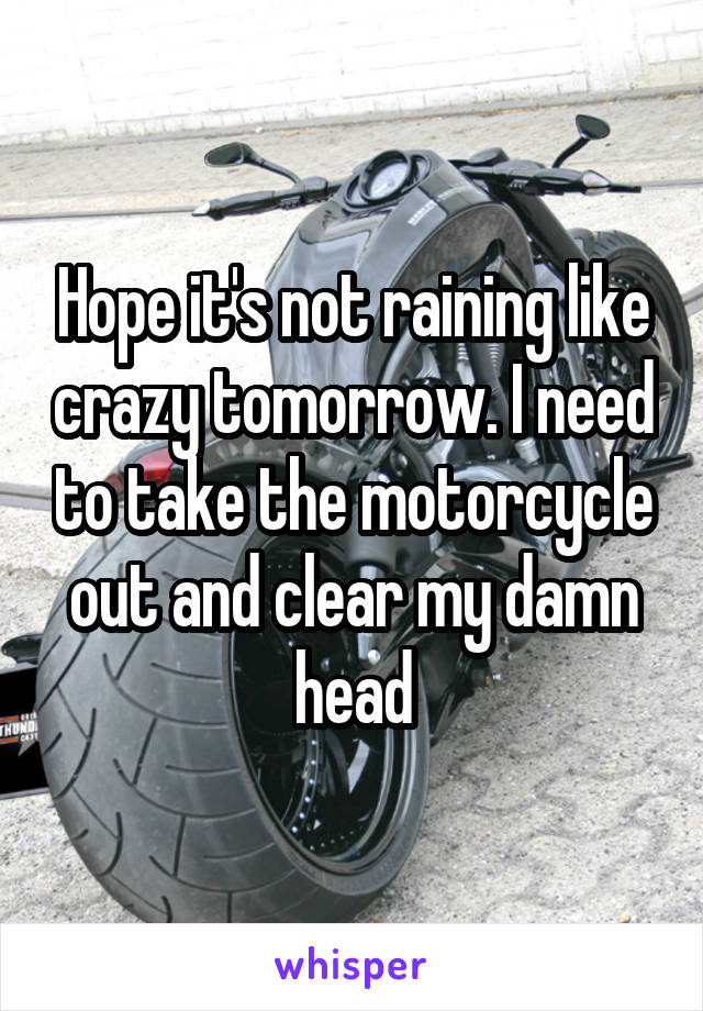 Hope it's not raining like crazy tomorrow. I need to take the motorcycle out and clear my damn head