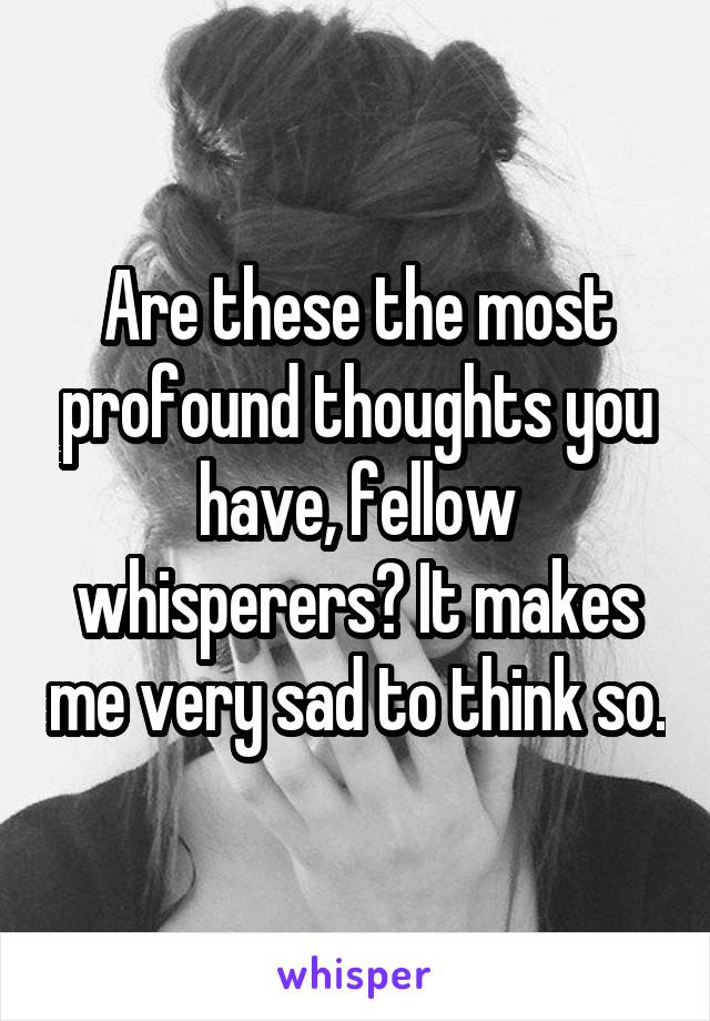 Are these the most profound thoughts you have, fellow whisperers? It makes me very sad to think so.