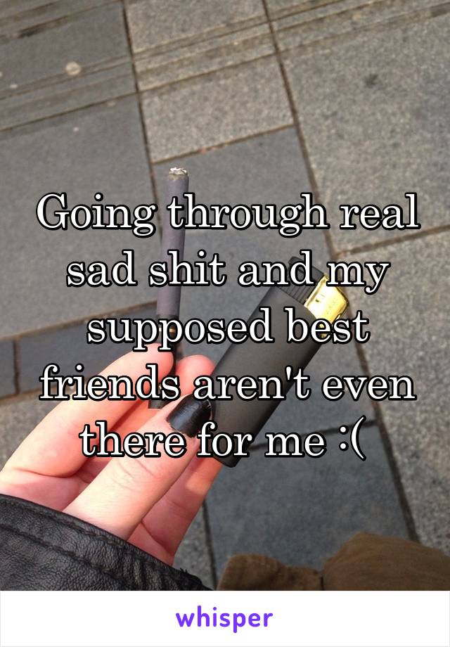 Going through real sad shit and my supposed best friends aren't even there for me :( 