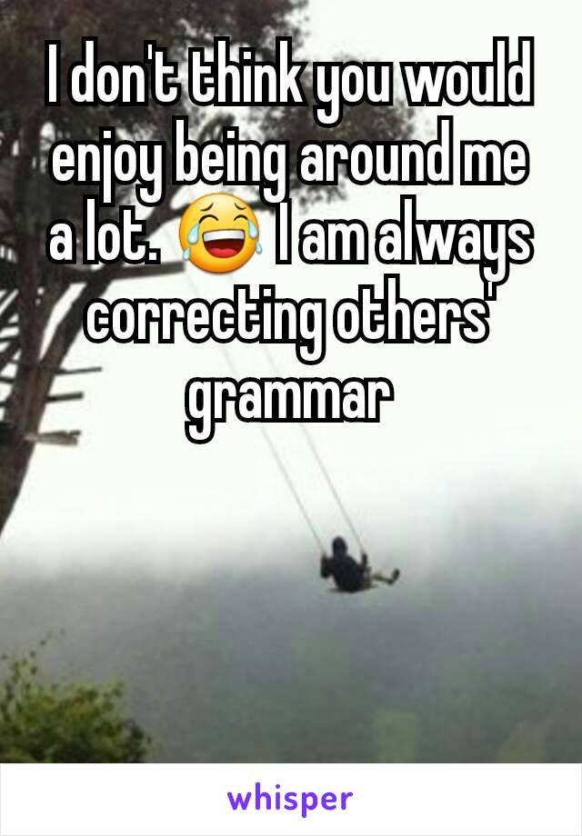 I don't think you would enjoy being around me a lot. 😂 I am always correcting others' grammar