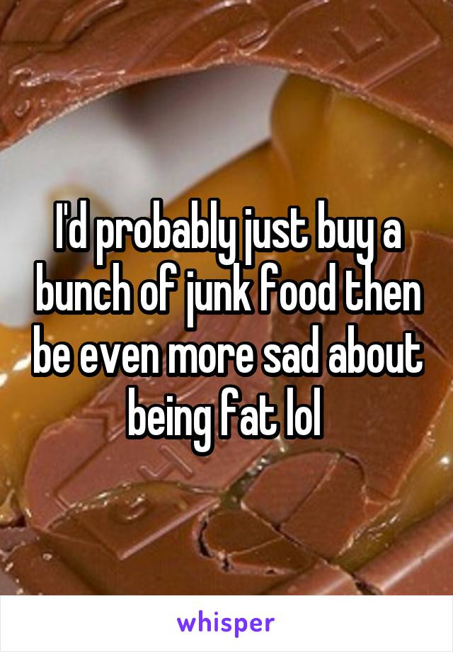 I'd probably just buy a bunch of junk food then be even more sad about being fat lol 