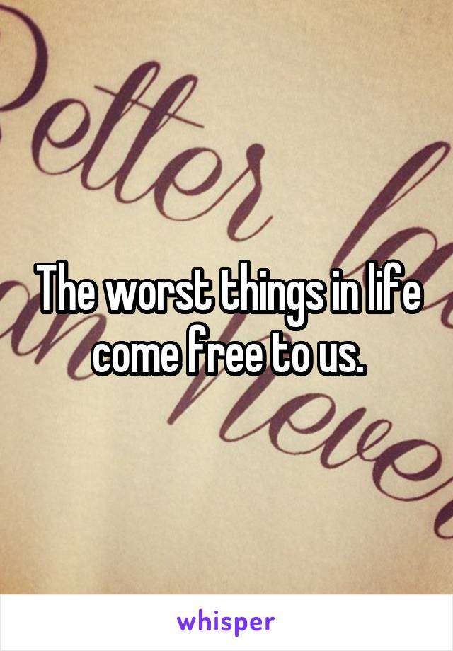 The worst things in life come free to us.