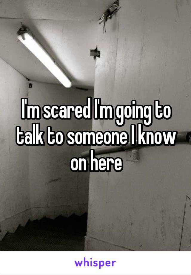 I'm scared I'm going to talk to someone I know on here