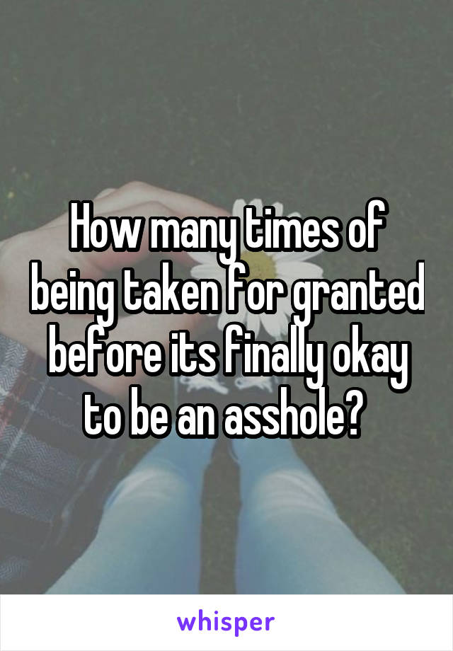 How many times of being taken for granted before its finally okay to be an asshole? 