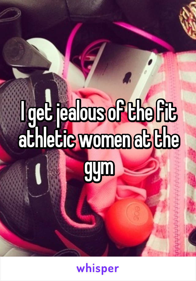 I get jealous of the fit athletic women at the gym