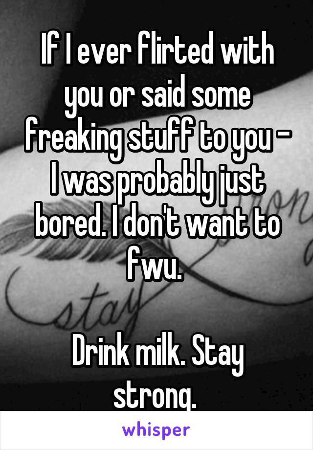 If I ever flirted with you or said some freaking stuff to you - I was probably just bored. I don't want to fwu. 

Drink milk. Stay strong. 