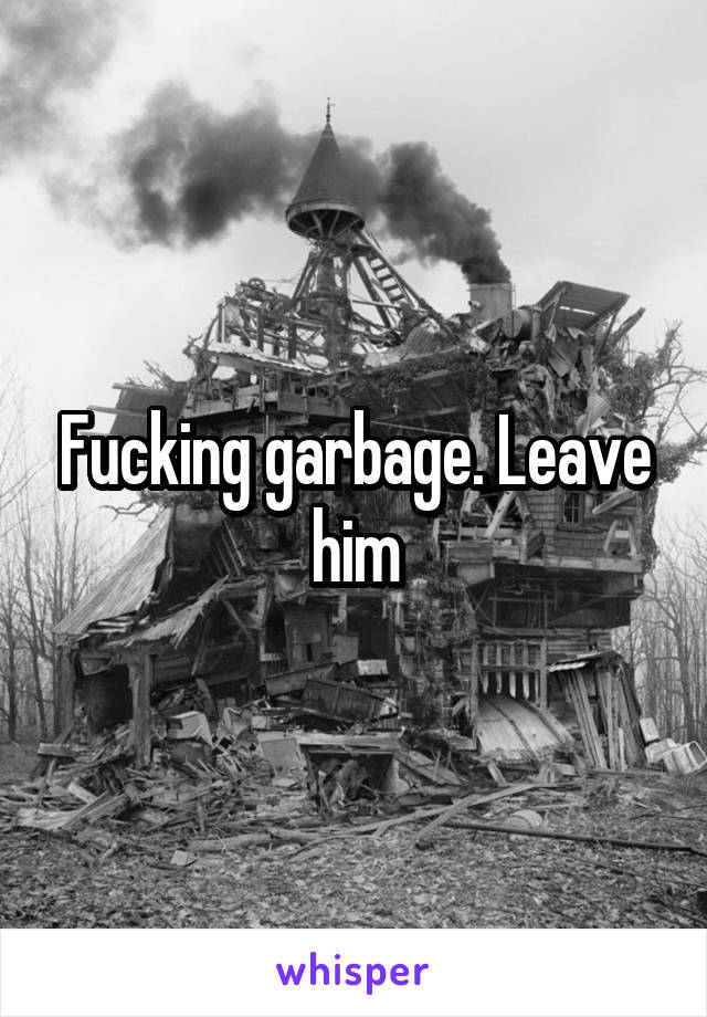 Fucking garbage. Leave him