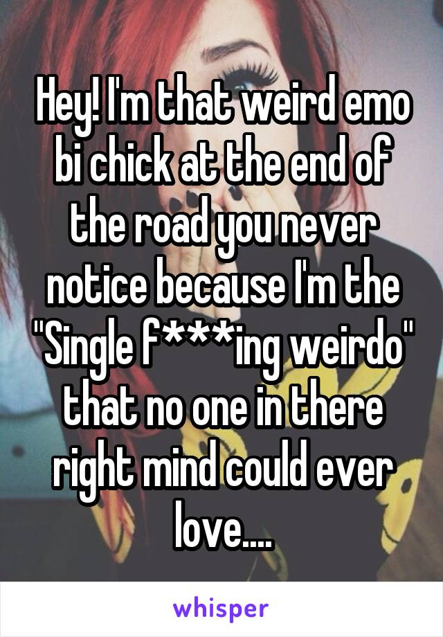 Hey! I'm that weird emo bi chick at the end of the road you never notice because I'm the "Single f***ing weirdo" that no one in there right mind could ever love....