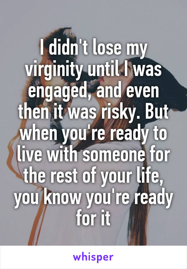 I didn't lose my virginity until I was engaged, and even then it was risky. But when you're ready to live with someone for the rest of your life, you know you're ready for it