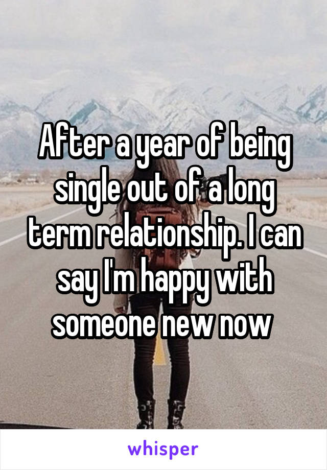 After a year of being single out of a long term relationship. I can say I'm happy with someone new now 