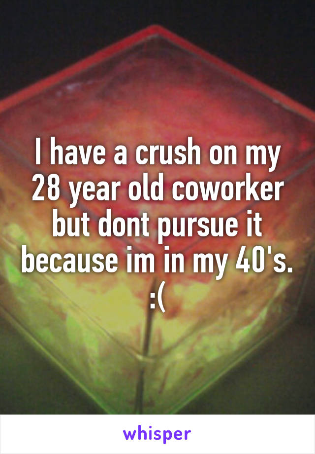 I have a crush on my 28 year old coworker but dont pursue it because im in my 40's. :(