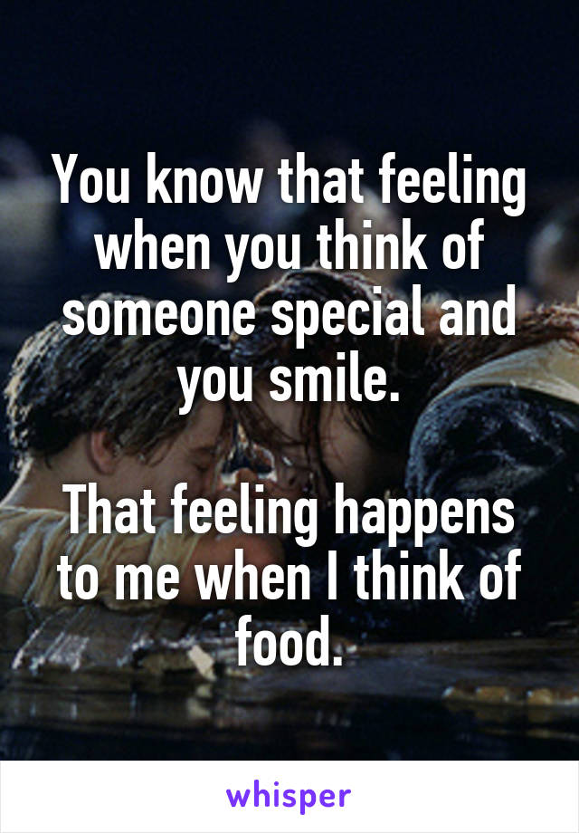 You know that feeling when you think of someone special and you smile.

That feeling happens to me when I think of food.