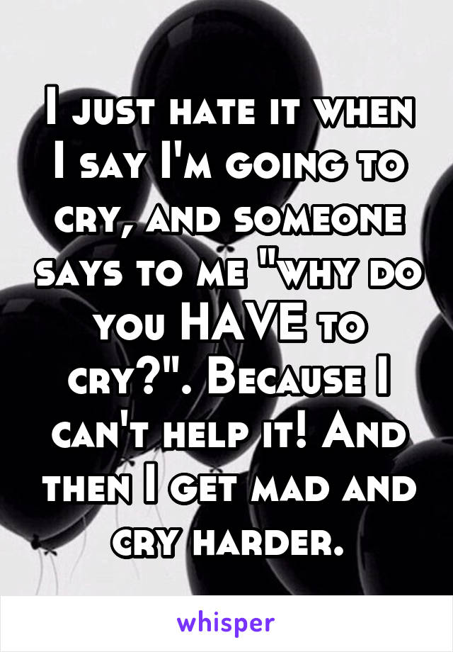 I just hate it when I say I'm going to cry, and someone says to me "why do you HAVE to cry?". Because I can't help it! And then I get mad and cry harder.