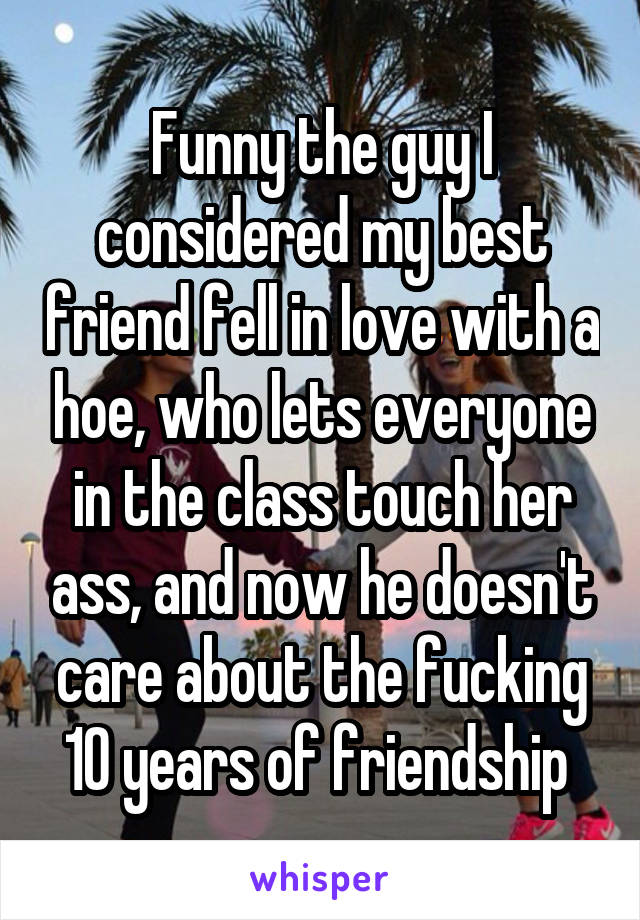 Funny the guy I considered my best friend fell in love with a hoe, who lets everyone in the class touch her ass, and now he doesn't care about the fucking 10 years of friendship 