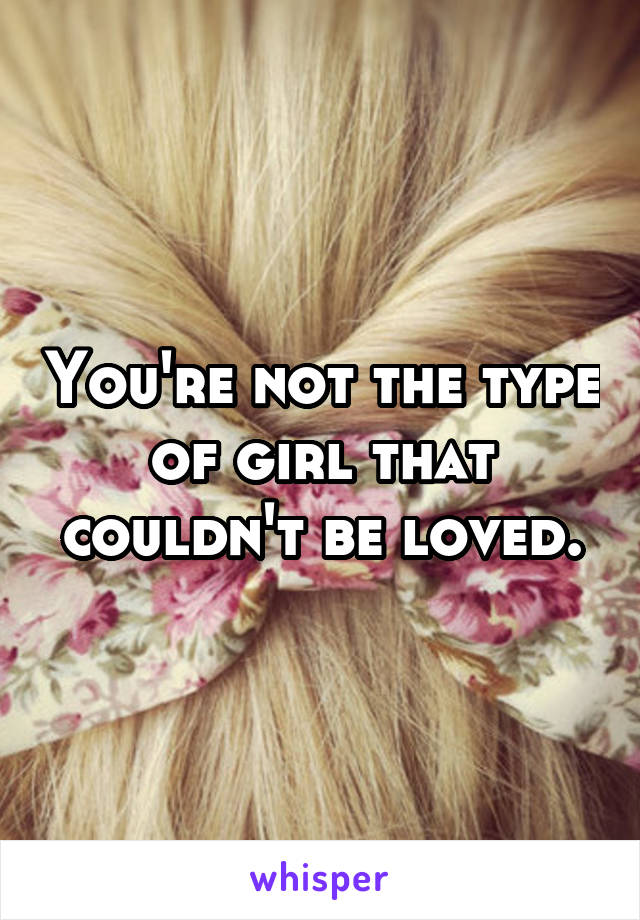 You're not the type of girl that couldn't be loved.