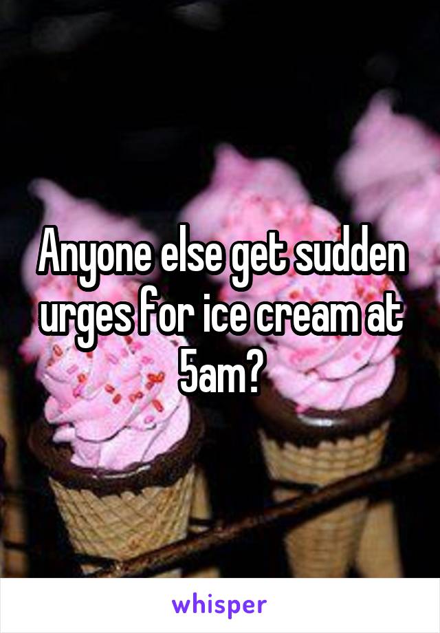 Anyone else get sudden urges for ice cream at 5am?