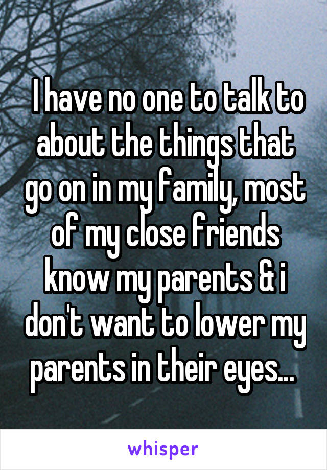  I have no one to talk to about the things that go on in my family, most of my close friends know my parents & i don't want to lower my parents in their eyes... 