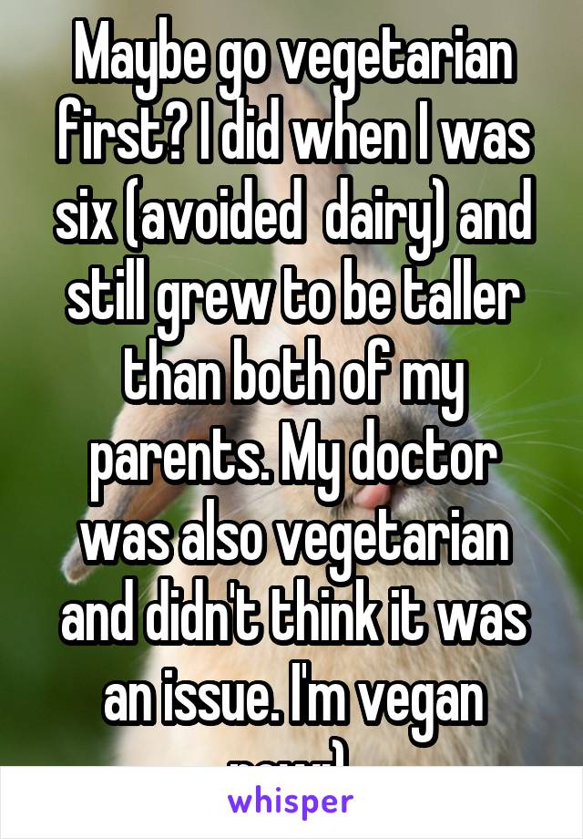 Maybe go vegetarian first? I did when I was six (avoided  dairy) and still grew to be taller than both of my parents. My doctor was also vegetarian and didn't think it was an issue. I'm vegan now:) 