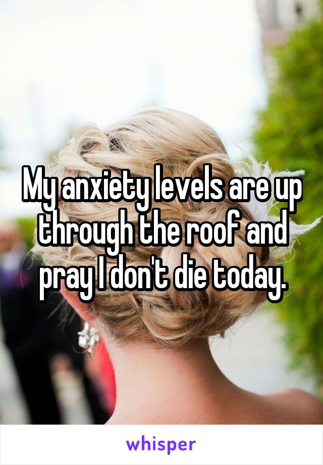 My anxiety levels are up through the roof and pray I don't die today.