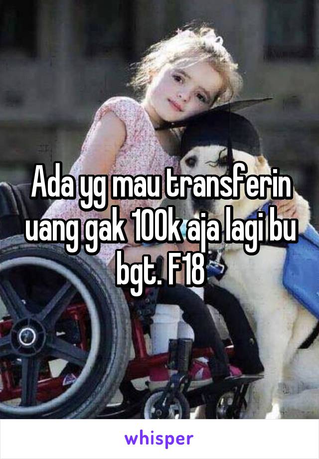 Ada yg mau transferin uang gak 100k aja lagi bu bgt. F18