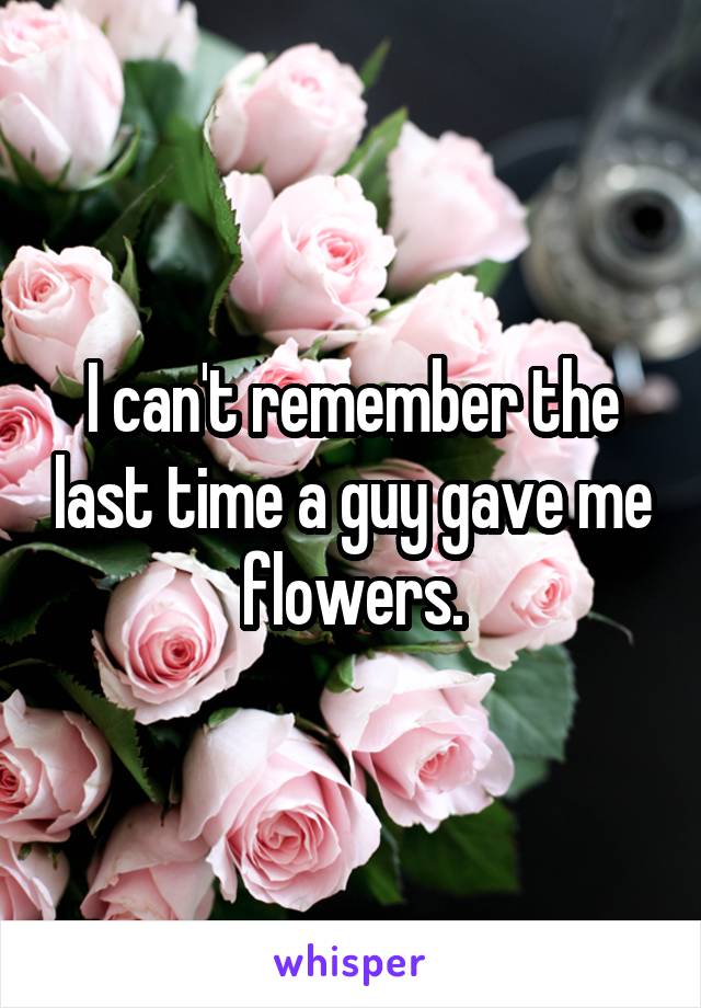 I can't remember the last time a guy gave me flowers.