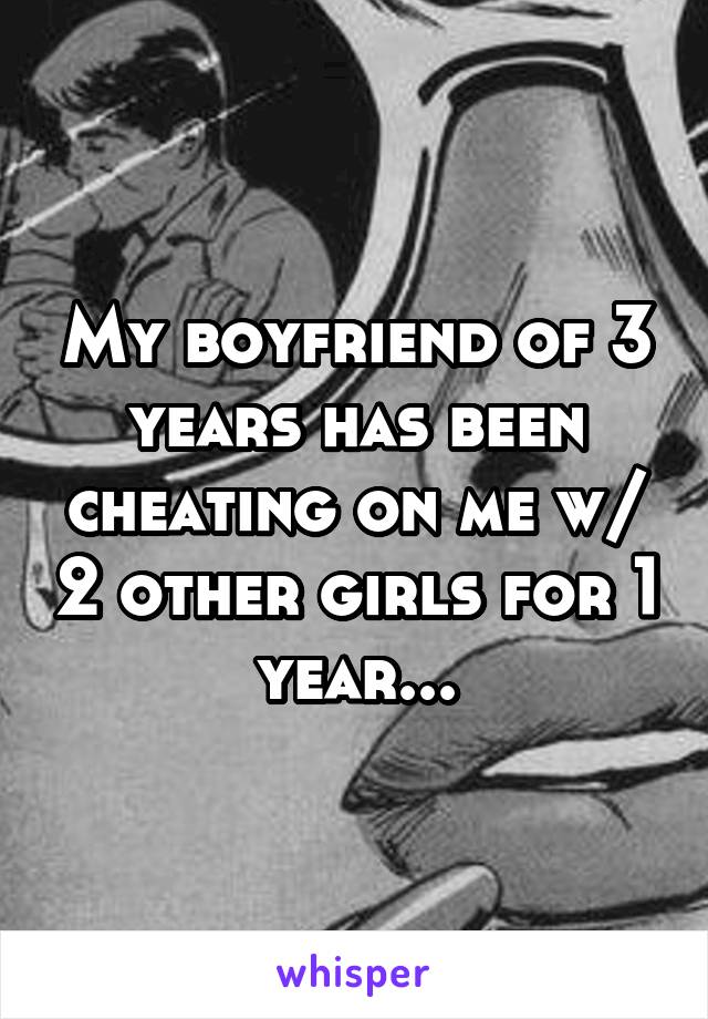 My boyfriend of 3 years has been cheating on me w/ 2 other girls for 1 year...