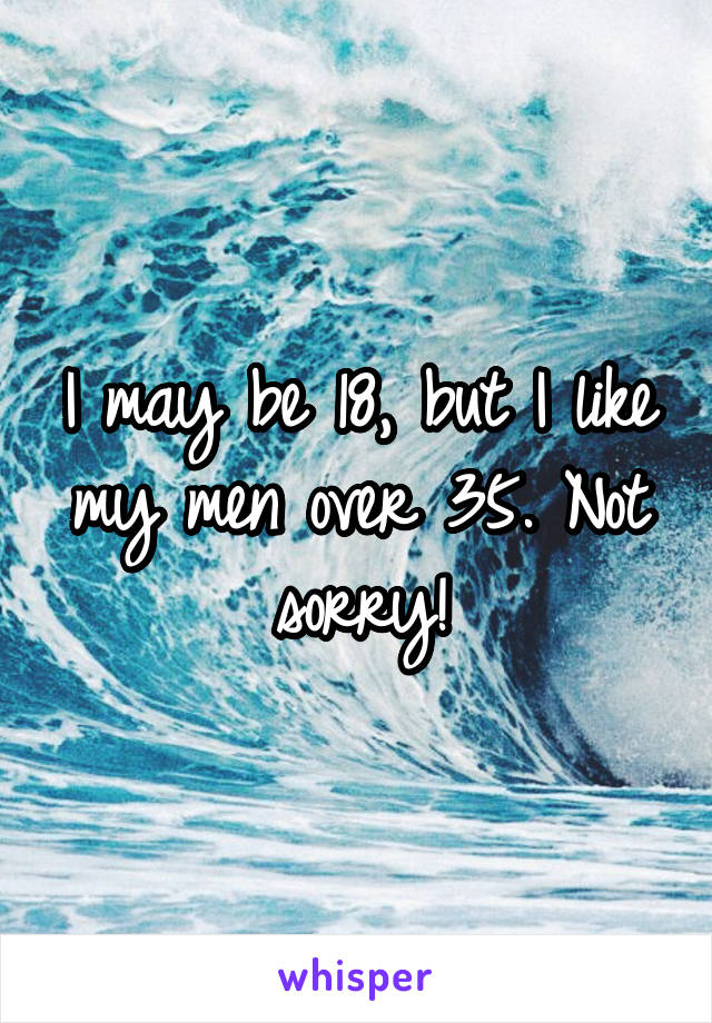 I may be 18, but I like my men over 35. Not sorry!